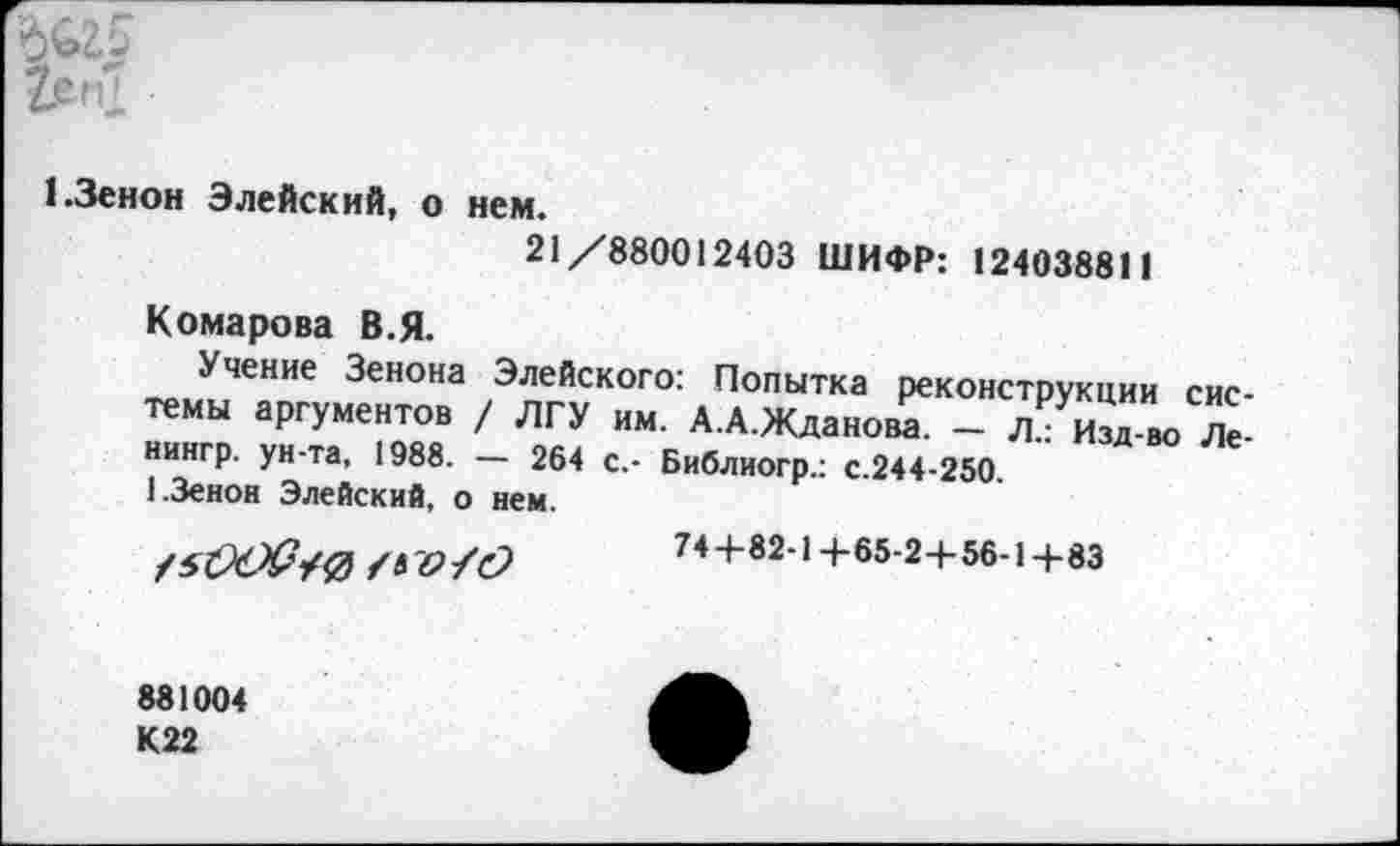 ﻿
1.Зенон Элейский, о нем.
21/880012403 ШИФР: 124038811
Комарова В.Я.
Учение Зенона Элейского: Попытка реконструкции системы аргументов / ЛГУ им. А.А.Жданова. - Л.: Изд-во Ле-нингр. ун-та, 1988. — 264 с,- Библиогр.: с.244-250.
1.Зенон Элейский, о нем.
74+82-14-65-2+56-1+83
881004 К22